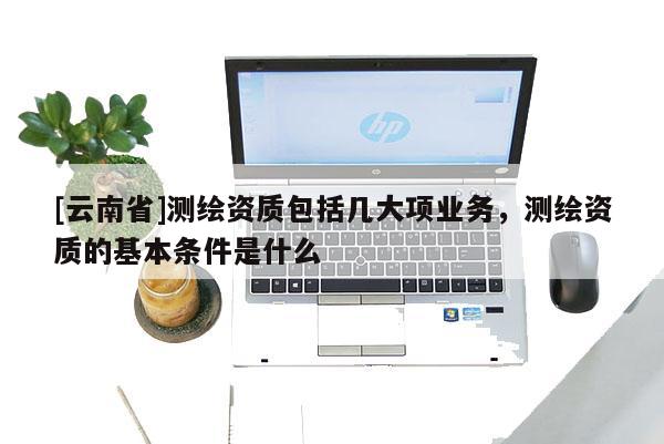 [云南省]测绘资质包括几大项业务，测绘资质的基本条件是什么