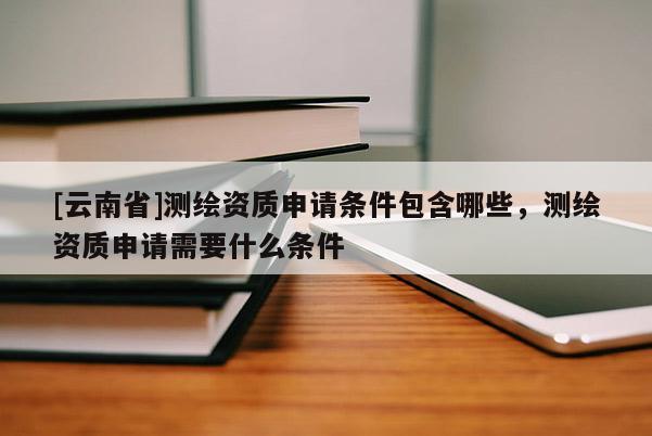 [云南省]测绘资质申请条件包含哪些，测绘资质申请需要什么条件