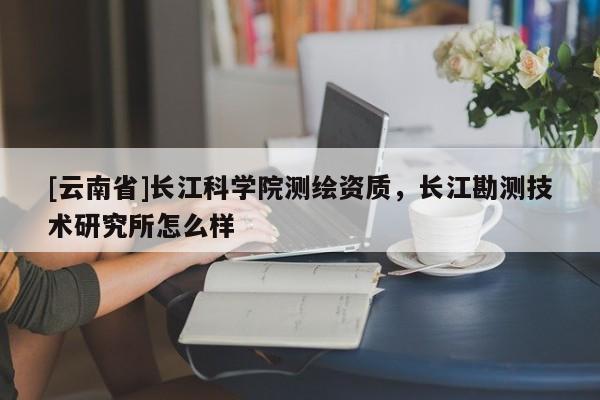 [云南省]长江科学院测绘资质，长江勘测技术研究所怎么样