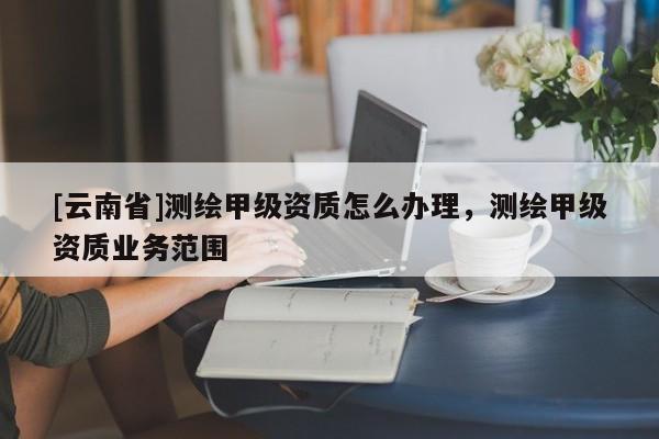 [云南省]测绘甲级资质怎么办理，测绘甲级资质业务范围