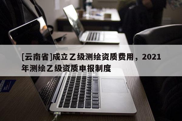 [云南省]成立乙级测绘资质费用，2021年测绘乙级资质申报制度
