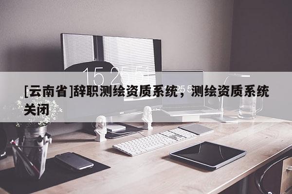 [云南省]辞职测绘资质系统，测绘资质系统关闭