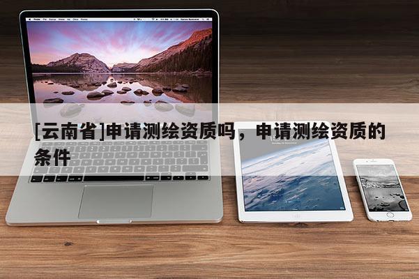 [云南省]申请测绘资质吗，申请测绘资质的条件