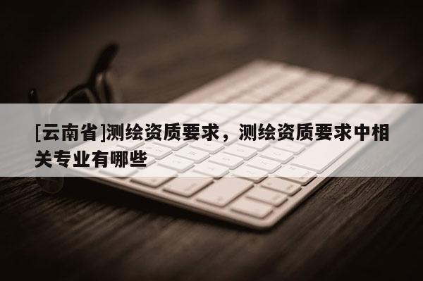 [云南省]测绘资质要求，测绘资质要求中相关专业有哪些