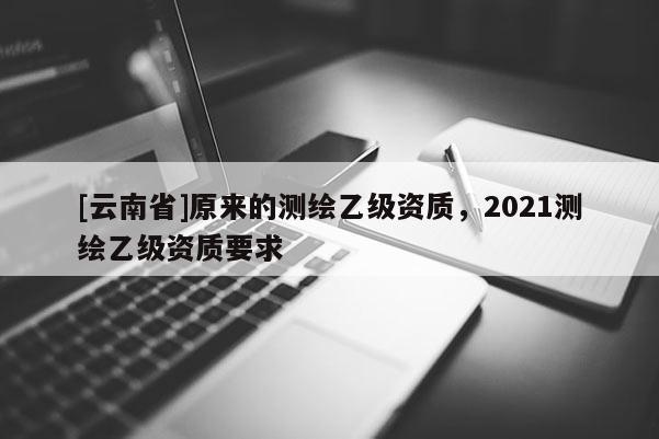 [云南省]原来的测绘乙级资质，2021测绘乙级资质要求
