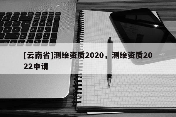[云南省]测绘资质2020，测绘资质2022申请