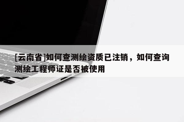 [云南省]如何查测绘资质已注销，如何查询测绘工程师证是否被使用