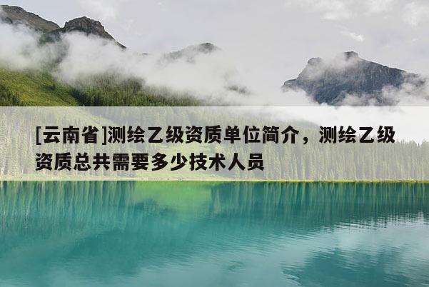 [云南省]测绘乙级资质单位简介，测绘乙级资质总共需要多少技术人员