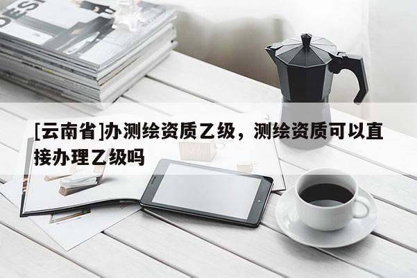 [云南省]办测绘资质乙级，测绘资质可以直接办理乙级吗