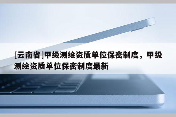 [云南省]甲级测绘资质单位保密制度，甲级测绘资质单位保密制度最新
