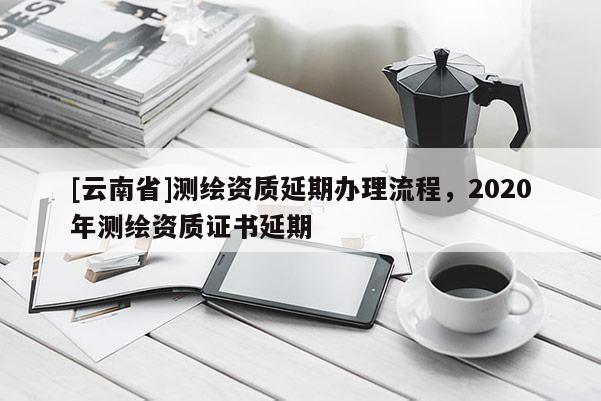[云南省]测绘资质延期办理流程，2020年测绘资质证书延期