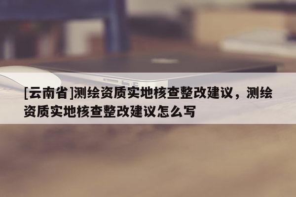 [云南省]测绘资质实地核查整改建议，测绘资质实地核查整改建议怎么写