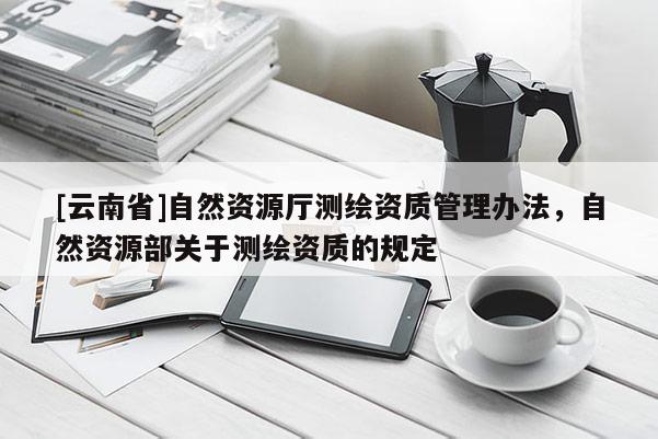 [云南省]自然资源厅测绘资质管理办法，自然资源部关于测绘资质的规定