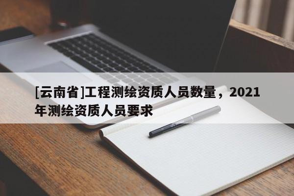 [云南省]工程测绘资质人员数量，2021年测绘资质人员要求