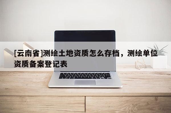 [云南省]测绘土地资质怎么存档，测绘单位资质备案登记表