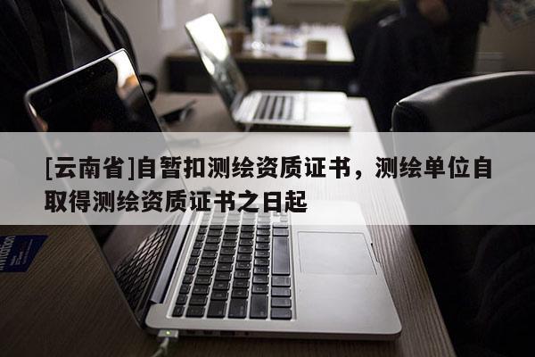 [云南省]自暂扣测绘资质证书，测绘单位自取得测绘资质证书之日起