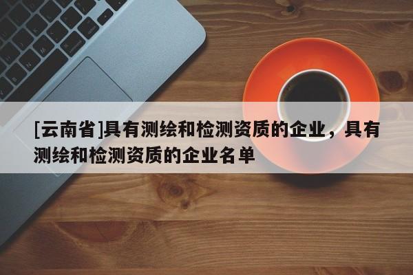[云南省]具有测绘和检测资质的企业，具有测绘和检测资质的企业名单