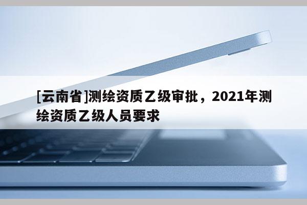 [云南省]测绘资质乙级审批，2021年测绘资质乙级人员要求