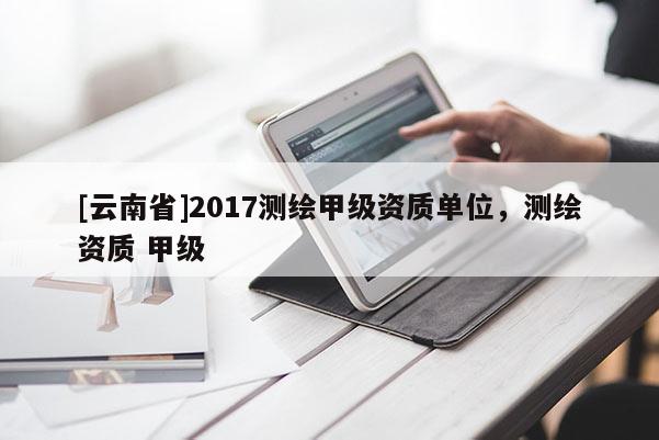 [云南省]2017测绘甲级资质单位，测绘资质 甲级