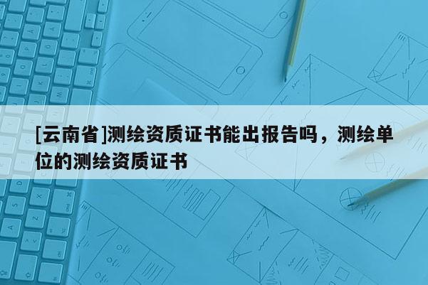 [云南省]测绘资质证书能出报告吗，测绘单位的测绘资质证书