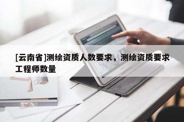 [云南省]测绘资质人数要求，测绘资质要求工程师数量