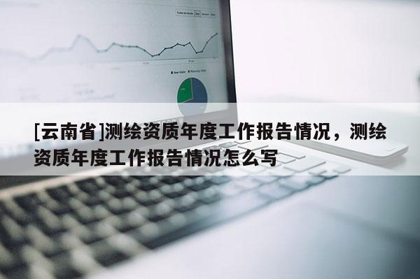 [云南省]测绘资质年度工作报告情况，测绘资质年度工作报告情况怎么写