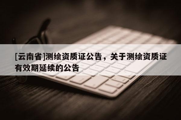 [云南省]测绘资质证公告，关于测绘资质证有效期延续的公告
