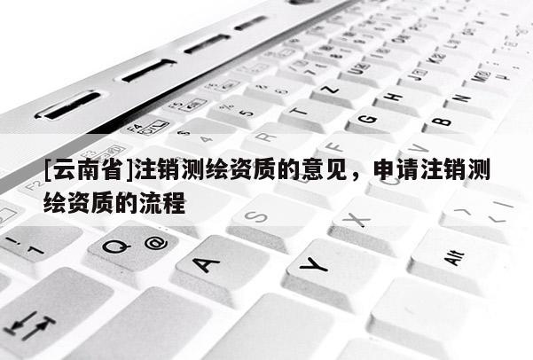 [云南省]注销测绘资质的意见，申请注销测绘资质的流程