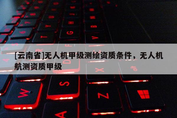 [云南省]无人机甲级测绘资质条件，无人机航测资质甲级