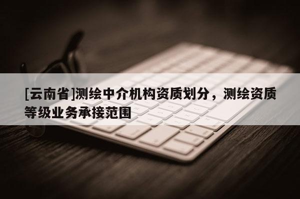 [云南省]测绘中介机构资质划分，测绘资质等级业务承接范围