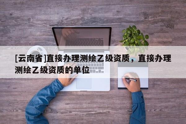[云南省]直接办理测绘乙级资质，直接办理测绘乙级资质的单位