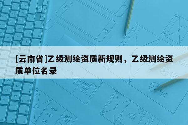 [云南省]乙级测绘资质新规则，乙级测绘资质单位名录