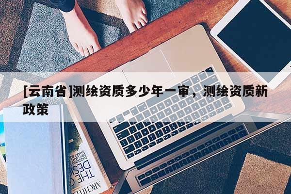 [云南省]测绘资质多少年一审，测绘资质新政策