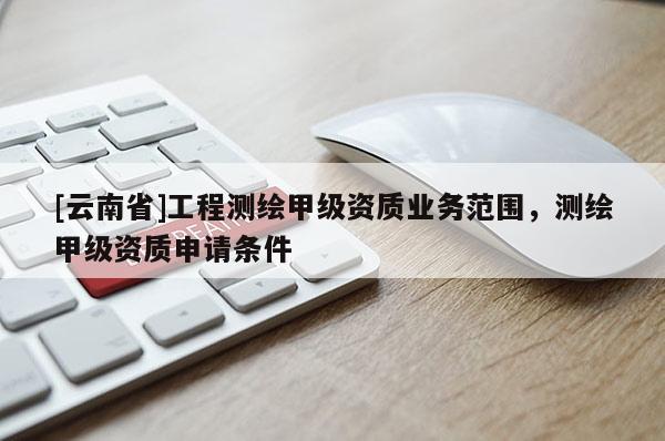 [云南省]工程测绘甲级资质业务范围，测绘甲级资质申请条件