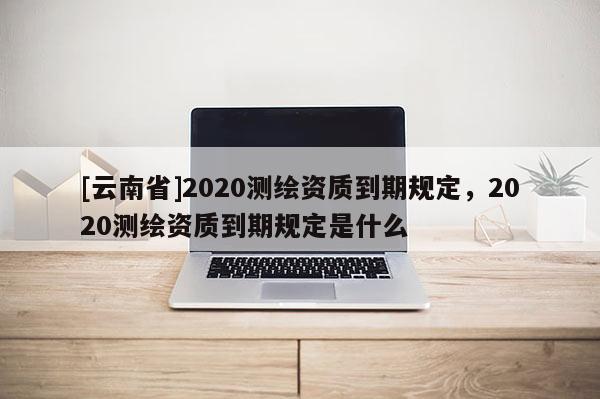 [云南省]2020测绘资质到期规定，2020测绘资质到期规定是什么