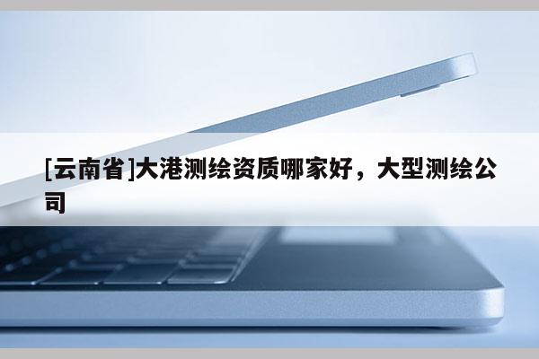[云南省]大港测绘资质哪家好，大型测绘公司