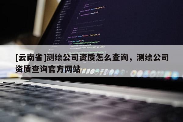 [云南省]测绘公司资质怎么查询，测绘公司资质查询官方网站