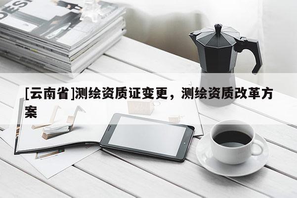 [云南省]测绘资质证变更，测绘资质改革方案