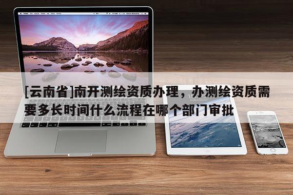 [云南省]南开测绘资质办理，办测绘资质需要多长时间什么流程在哪个部门审批