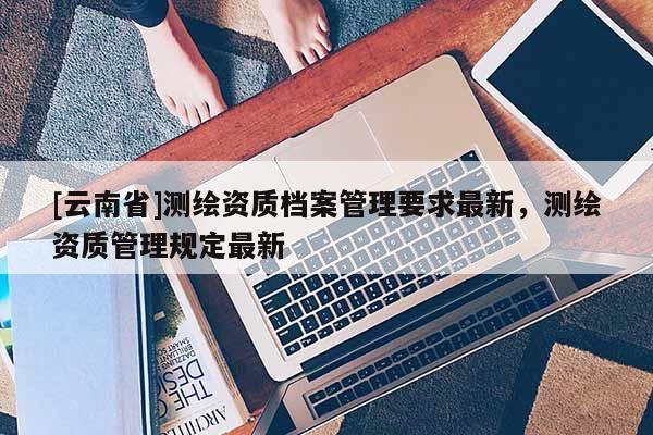 [云南省]测绘资质档案管理要求最新，测绘资质管理规定最新