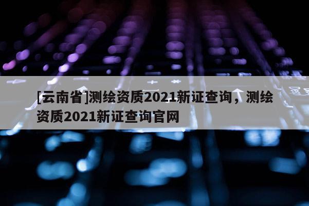 [云南省]测绘资质2021新证查询，测绘资质2021新证查询官网