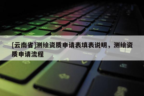 [云南省]测绘资质申请表填表说明，测绘资质申请流程