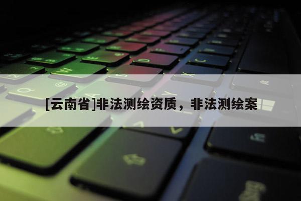[云南省]非法测绘资质，非法测绘案