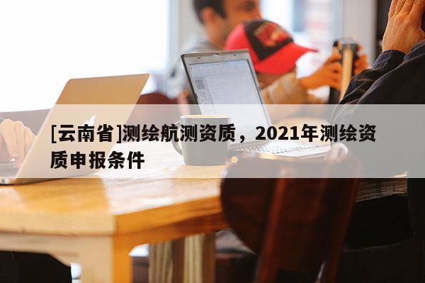 [云南省]测绘航测资质，2021年测绘资质申报条件