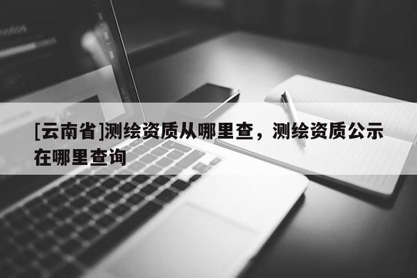 [云南省]测绘资质从哪里查，测绘资质公示在哪里查询