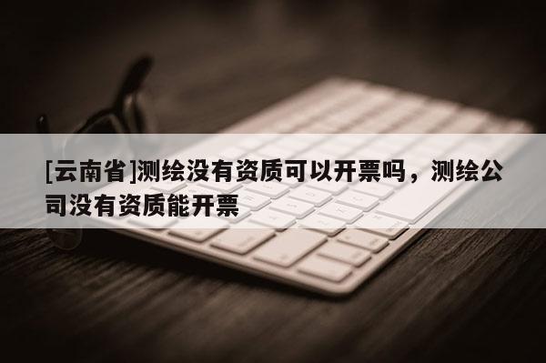 [云南省]测绘没有资质可以开票吗，测绘公司没有资质能开票