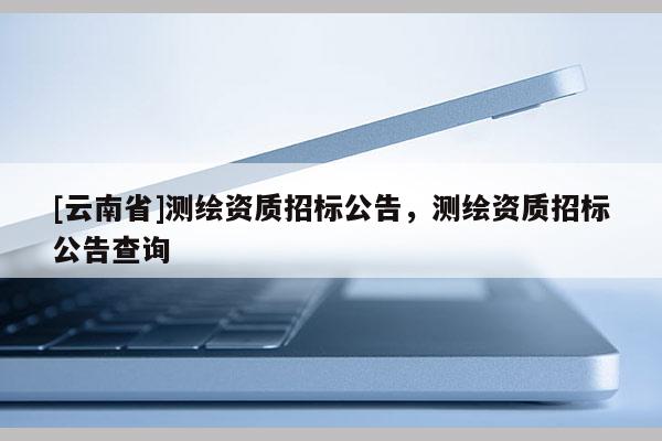 [云南省]测绘资质招标公告，测绘资质招标公告查询