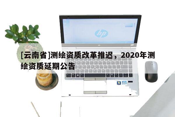 [云南省]测绘资质改革推迟，2020年测绘资质延期公告
