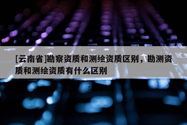 [云南省]勘察资质和测绘资质区别，勘测资质和测绘资质有什么区别