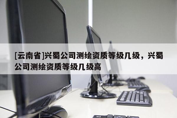 [云南省]兴蜀公司测绘资质等级几级，兴蜀公司测绘资质等级几级高